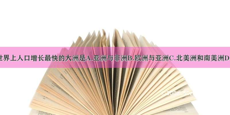 单选题世界上人口增长最快的大洲是A.亚洲与非洲B.欧洲与亚洲C.北美洲和南美洲D.大洋