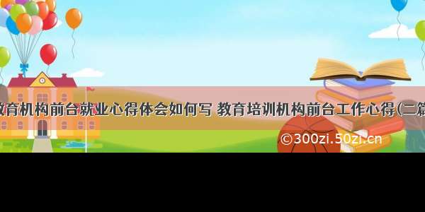 教育机构前台就业心得体会如何写 教育培训机构前台工作心得(二篇)