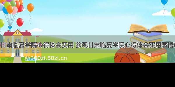 参观甘肃临夏学院心得体会实用 参观甘肃临夏学院心得体会实用感悟(9篇)